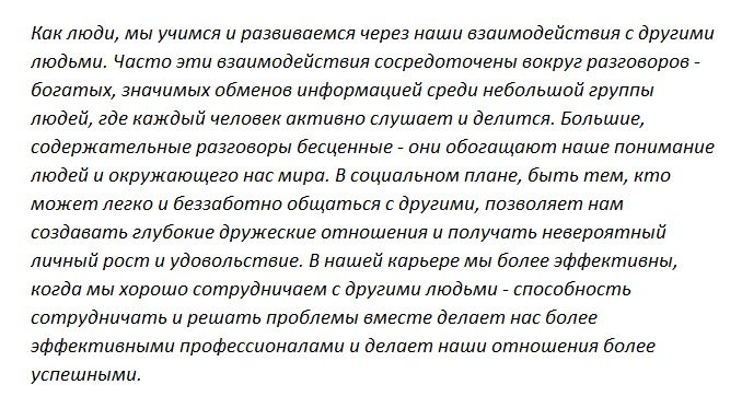 Как люди, мы учимся и развиваемся через наши взаимодействия с другими людьми. Часто эти взаимодействия сосредоточены вокруг разговоров - богатых, значимых обменов информацией среди небольшой группы людей, где каждый человек активно слушает и делится. Длинные, содержательные разговоры бесценные - они обогащают наше понимание людей и окружающего нас мира. В социальном плане, быть тем, кто может легко и беззаботно общаться с другими, позволяет нам создавать глубокие дружеские отношения и получать невероятный личный рост и удовольствие. В нашей карьере мы более эффективны, когда мы хорошо сотрудничаем с другими людьми - способность сотрудничать и решать проблемы вместе делает нас более эффективными профессионалами и делает наши отношения более успешными.