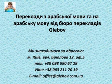 Бюро перекладів Glebov пропонує переклади з арабської мови та переклади на арабську мову. У нас Ви можете перекласти свідоцтво про народження на арабську мову, перекласти свідоцтво про шлюб на арабську мову, перекласти довідку про несудимість на арабську мову, перекласти договір на арабську мову, перекласти довідку з банку на арабську мову, перекласти витяг на арабську мову, перекласти довіреність на арабську мову, перекласти дозвіл на вивіз дитини на арабську мову, перекласти диплом на арабську мову; також Ви можете перекласти свідоцтво про народження з арабської мови, перекласти свідоцтво про шлюб з арабської мови, перекласти довідку про несудимість з арабської мови, перекласти договір з арабської мови, перекласти довідку з банку з арабської мови, перекласти витяг з арабської мови, перекласти довіреність з арабської мови, перекласти диплом з арабської мови. Ми знаходимося за адресою: вул. Брюлова 12, оф.5 (район метро Вокзальна). Телефон: (044) 332 36 99 або мобільний 098 590 67 29. Дзвоніть! Ми завжди раді відповісти на всі Ваші запитання щодо перекладів.