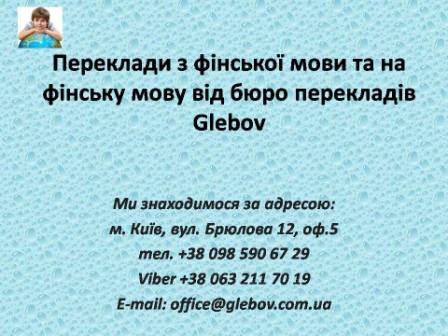 Бюро перекладів Glebov пропонує переклади з фінської мови та переклади на фінську мову. У нас Ви можете перекласти свідоцтво про народження на фінську мову, перекласти свідоцтво про шлюб на фінську мову, перекласти довідку про несудимість на фінську мову, перекласти договір на фінську мову, перекласти довідку з банку на фінську мову, перекласти витяг на фінську мову, перекласти довіреність на фінську мову, перекласти дозвіл на вивіз дитини на фінську мову, перекласти диплом на фінську мову; також Ви можете перекласти свідоцтво про народження з фінської мови, перекласти свідоцтво про шлюб з фінської мови, перекласти довідку про несудимість з фінської мови, перекласти договір з фінської мови, перекласти довідку з банку з фінської мови, перекласти витяг з фінської мови, перекласти довіреність з фінської мови, перекласти диплом з фінської мови. Ми знаходимося за адресою: вул. Брюлова 12, оф.5 (район метро Вокзальна). Телефон: (044) 332 36 99 або мобільний 098 590 67 29. Дзвоніть! Ми завжди раді відповісти на всі Ваші запитання щодо перекладів.