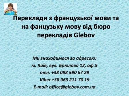 Бюро перекладів Glebov пропонує переклади з французької мови та переклади на французьку мову. У нас Ви можете перекласти свідоцтво про народження на французьку мову, перекласти свідоцтво про шлюб на французьку мову, перекласти довідку про несудимість на французьку мову, перекласти договір на французьку мову, перекласти довідку з банку на французьку мову, перекласти витяг на французьку мову, перекласти довіреність на французьку мову, перекласти дозвіл на вивіз дитини на французьку мову, перекласти диплом на французьку мову; також Ви можете перекласти свідоцтво про народження з французької мови, перекласти свідоцтво про шлюб з французької мови, перекласти довідку про несудимість з французької мови, перекласти договір з французької мови, перекласти довідку з банку з французької мови, перекласти витяг з французької мови, перекласти довіреність з французької мови, перекласти диплом з французької мови. Ми знаходимося за адресою: вул. Брюлова 12, оф.5 (район метро Вокзальна). Телефон: (044) 332 36 99 або мобільний 098 590 67 29. Дзвоніть! Ми завжди раді відповісти на всі Ваші запитання щодо перекладів.