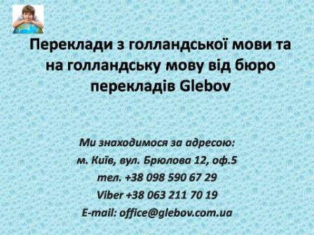 Бюро перекладів Glebov пропонує переклади з голландської мови та переклади на голландську мову. У нас Ви можете перекласти свідоцтво про народження на голландську мову, перекласти свідоцтво про шлюб на голландську мову, перекласти довідку про несудимість на голландську мову, перекласти договір на голландську мову, перекласти довідку з банку на голландську мову, перекласти витяг на голландську мову, перекласти довіреність на голландську мову, перекласти дозвіл на вивіз дитини на голландську мову, перекласти диплом на голландську мову; також Ви можете перекласти свідоцтво про народження з голландської  мови, перекласти свідоцтво про шлюб з голландської мови, перекласти довідку про несудимість з голландської мови, перекласти договір з голландської мови, перекласти довідку з банку з голландської мови, перекласти витяг з голландської мови, перекласти довіреність з голландської мови, перекласти диплом з голландської мови. Ми знаходимося за адресою: вул. Брюлова 12, оф.5 (район метро Вокзальна). Телефон: (044) 332 36 99 або мобільний 098 590 67 29. Дзвоніть! Ми завжди раді відповісти на всі Ваші запитання щодо перекладів.