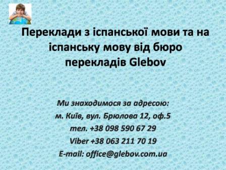 Бюро перекладів Glebov пропонує переклади з іспанської мови та переклади на іспанську мову. У нас Ви можете перекласти свідоцтво про народження на іспанську мову, перекласти свідоцтво про шлюб на іспанську мову, перекласти довідку про несудимість на іспанську мову, перекласти договір на іспанську мову, перекласти довідку з банку на іспанську мову, перекласти витяг на іспанську мову, перекласти довіреність на іспанську мову, перекласти дозвіл на вивіз дитини на іспанську мову, перекласти диплом на іспанську мову; також Ви можете перекласти свідоцтво про народження з іспанської мови, перекласти свідоцтво про шлюб з іспанської мови, перекласти довідку про несудимість з іспанської мови, перекласти договір з іспанської мови, перекласти довідку з банку з іспанської мови, перекласти витяг з іспанської мови, перекласти довіреність з іспанської мови, перекласти диплом з іспанської мови. Ми знаходимося за адресою: вул. Брюлова 12, оф.5 (район метро Вокзальна). Телефон: (044) 332 36 99 або мобільний 098 590 67 29. Дзвоніть! Ми завжди раді відповісти на всі Ваші запитання щодо перекладів.