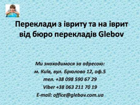 Бюро перекладів Glebov пропонує переклади з івриту та переклади на іврит. У нас Ви можете перекласти свідоцтво про народження на іврит, перекласти свідоцтво про шлюб на іврит, перекласти довідку про несудимість на іврит, перекласти договір на іврит, перекласти довідку з банку на іврит, перекласти витяг на іврит, перекласти довіреність на іврит, перекласти дозвіл на вивіз дитини на іврит, перекласти диплом на іврит; також Ви можете перекласти свідоцтво про народження з івриту, перекласти свідоцтво про шлюб з івриту, перекласти довідку про несудимість з івриту, перекласти договір з івриту, перекласти довідку з банку з івриту, перекласти витяг з івриту, перекласти довіреність з івриту, перекласти диплом з івриту. Ми знаходимося за адресою: вул. Брюлова 12, оф.5 (район метро Вокзальна). Телефон: (044) 332 36 99 або мобільний 098 590 67 29. Дзвоніть! Ми завжди раді відповісти на всі Ваші запитання щодо перекладів.