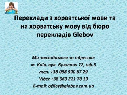 Бюро перекладів Glebov пропонує переклади з хорватської мови та переклади на хорватську мову. У нас Ви можете перекласти свідоцтво про народження на хорватську мову, перекласти свідоцтво про шлюб на хорватську мову, перекласти довідку про несудимість на хорватську мову, перекласти договір на хорватську мову, перекласти довідку з банку на хорватську мову, перекласти витяг на хорватську мову, перекласти довіреність на хорватську мову, перекласти дозвіл на вивіз дитини на хорватську мову, перекласти диплом на хорватську мову; також Ви можете перекласти свідоцтво про народження з хорватської мови, перекласти свідоцтво про шлюб з хорватської мови, перекласти довідку про несудимість з хорватської мови, перекласти договір з хорватської мови, перекласти довідку з банку з хорватської мови, перекласти витяг з хорватської мови, перекласти довіреність з хорватської мови, перекласти диплом з хорватської мови. Ми знаходимося за адресою: вул. Брюлова 12, оф.5 (район метро Вокзальна). Телефон: (044) 332 36 99 або мобільний 098 590 67 29. Дзвоніть! Ми завжди раді відповісти на всі Ваші запитання щодо перекладів.