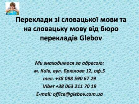 Бюро перекладів Glebov пропонує переклади зі словацької мови та переклади на словацьку мову. У нас Ви можете перекласти свідоцтво про народження на словацьку мову, перекласти свідоцтво про шлюб на словацьку мову, перекласти довідку про несудимість на словацьку мову, перекласти договір на словацьку мову, перекласти довідку з банку на словацьку мову, перекласти витяг на словацьку мову, перекласти довіреність на словацьку мову, перекласти дозвіл на вивіз дитини на словацьку мову, перекласти диплом на словацьку мову; також Ви можете перекласти свідоцтво про народження зі словацької мови, перекласти свідоцтво про шлюб зі словацької мови, перекласти довідку про несудимість зі словацької мови, перекласти договір зі словацької мови, перекласти довідку з банку зі словацької мови, перекласти витяг зі словацької мови, перекласти довіреність зі словацької мови, перекласти диплом зі словацької  мови. Ми знаходимося за адресою: вул. Брюлова 12, оф.5 (район метро Вокзальна). Телефон: (044) 332 36 99 або мобільний 098 590 67 29. Дзвоніть! Ми завжди раді відповісти на всі Ваші запитання щодо перекладів.