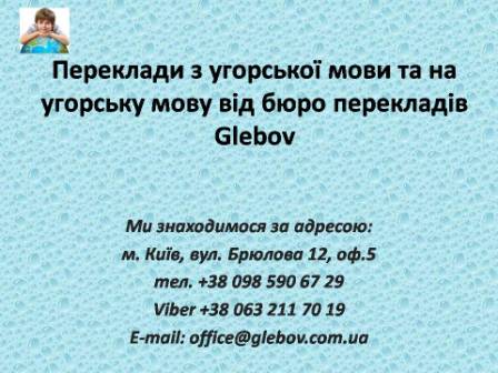 Бюро перекладів Glebov пропонує переклади з угорської мови та переклади на угорську мову. У нас Ви можете перекласти свідоцтво про народження на угорську мову, перекласти свідоцтво про шлюб на угорську мову, перекласти довідку про несудимість на угорську мову, перекласти договір на угорську мову, перекласти довідку з банку на угорську мову, перекласти витяг на угорську мову, перекласти довіреність на угорську мову, перекласти дозвіл на вивіз дитини на угорську мову, перекласти диплом на угорську мову; також Ви можете перекласти свідоцтво про народження з угорської мови, перекласти свідоцтво про шлюб з угорської мови, перекласти довідку про несудимість з угорської мови, перекласти договір з угорської мови, перекласти довідку з банку з угорської мови, перекласти витяг з угорської мови, перекласти довіреність з угорської мови, перекласти диплом з угорської мови. Ми знаходимося за адресою: вул. Брюлова 12, оф.5 (район метро Вокзальна). Телефон: (044) 332 36 99 або мобільний 098 590 67 29. Дзвоніть! Ми завжди раді відповісти на всі Ваші запитання щодо перекладів.