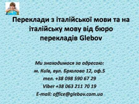 Бюро перекладів Glebov пропонує переклади з італійської мови та переклади на італійську мову. У нас Ви можете перекласти свідоцтво про народження на італійську мову, перекласти свідоцтво про шлюб на італійську мову, перекласти довідку про несудимість на італійську мову, перекласти договір на італійську мову, перекласти довідку з банку на італійську мову, перекласти витяг на італійську мову, перекласти довіреність на італійську мову, перекласти дозвіл на вивіз дитини на італійську мову, перекласти диплом на італійську мову; також Ви можете перекласти свідоцтво про народження з італійської мови, перекласти свідоцтво про шлюб з італійської мови, перекласти довідку про несудимість з італійської мови, перекласти договір з італійської мови, перекласти довідку з банку з італійської мови, перекласти витяг з італійської мови, перекласти довіреність з італійської мови, перекласти диплом з італійської мови. Ми знаходимося за адресою: вул. Брюлова 12, оф.5 (район метро Вокзальна). Телефон: (044) 332 36 99 або мобільний 098 590 67 29. Дзвоніть! Ми завжди раді відповісти на всі Ваші запитання щодо перекладів.