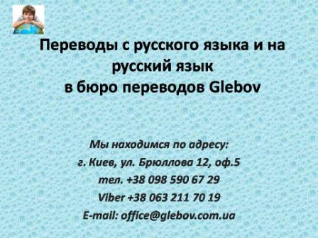 Бюро переводов Glebov предлагает переводы с русского языка и переводы на русский язык. У нас Вы можете перевести свидетельство о рождении на русский язык, перевести свидетельство о браке на русский язык, перевести справку о несудимости на русский язык, перевести договор на русский язык, перевести диплом на русский язык, перевести справку из банка на русский язык, перевести выписку на русский язык, перевести доверенность на русский язык, перевести разрешение на вывоз ребенка на русский язык; также вы можете перевести свидетельство о рождении с русского языка, перевести свидетельство о браке с русского языка, перевести справку о несудимости с русского языка, перевести договор с русского языка, перевести справку из банка с русского языка, перевести выписку с русского языка, перевести доверенность с русского языка, перевести диплом с русского языка. Мы находимся по адресу: ул. Брюллова 12, оф.5. (район метро Вокзальная). Телефон: (044) 332 36 99 или мобильный 098 590 67 21. Звоните! Мы всегда рады ответить на все Ваши вопросы по переводам.