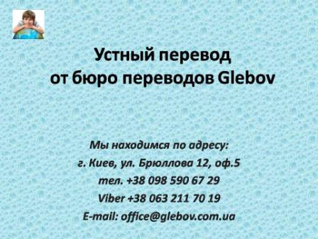 Центр переводов "Glebov" предлагает услуги устного перевода. Когда возникает необходимость в таких услугах? К Вам приезжают деловые партнеры, после закупки иностранного оборудования к Вам приехал консультант производителя, Вы проводите презентацию компании перед иностранными партнерами/инвесторами, Вы планируете поездку заграницу и т.д. Поверьте, это отнюдь не полный перечень ситуаций, когда у Вас возникает необходимость в устном переводе. В любом случае, при необходимости устного переводчика, Вам следует обращаться к профессионалам. По вопросам консультаций обращайтесь в бюро переводов Glebov в городе Киев. Мы находимся по адресу: ул. Брюллова 12, оф.5. (район метро Вокзальная). Телефон: (044) 332 36 99. Звоните! Устный переводчик английского, устный переводчик арабского, устный переводчик венгерского, устный переводчик голландского, устный переводчик иврита, устный переводчик испанского, устный переводчик итальянского, устный переводчик китайского, устный переводчик молдавского, устный переводчик немецкого, устный переводчик фарси, устный переводчик португальского, устный переводчик польского, устный переводчик словацкого, устный переводчик турецкого, устный переводчик французского, устный переводчик чешского.