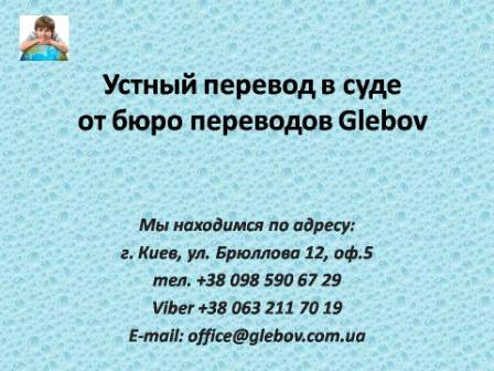 Судебный переводчик выезжает в суд Киева на судебные заседания, слушания, допросы, очные ставки и другие мероприятия в судопроизводстве. Для консультаций обращайтесь в бюро переводов Glebov в городе Киев. Мы находимся по адресу: ул. Брюллова 12, оф.5. (район метро Вокзальная). Телефон: (044) 332 36 99. Звоните!