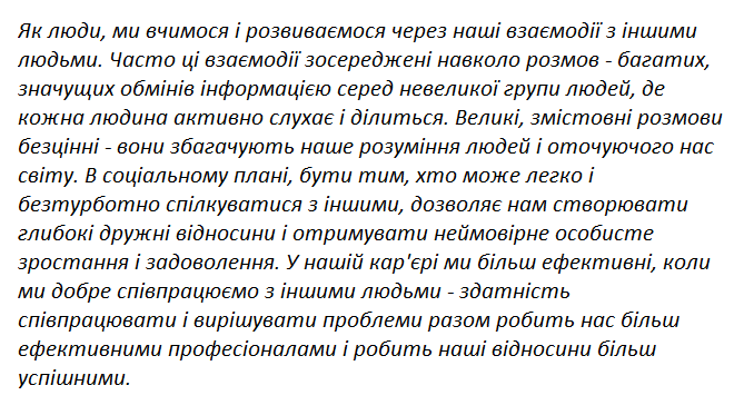 Як люди, ми вчимося і розвиваємося через наші взаємодії з іншими людьми. Часто ці взаємодії зосереджені навколо розмов - багатих, значущих обмінів інформацією серед невеликої групи людей, де кожна людина активно слухає і ділиться. Великі, змістовні розмови безцінні - вони збагачують наше розуміння людей і оточуючого нас світу. В соціальному плані, бути тим, хто може легко і безтурботно спілкуватися з іншими, дозволяє нам створювати глибокі дружні відносини і отримувати неймовірне особисте зростання і задоволення. У нашій кар'єрі ми більш ефективні, коли ми добре співпрацюємо з іншими людьми - здатність співпрацювати і вирішувати проблеми разом робить нас більш ефективними професіоналами і робить наші відносини більш успішними.