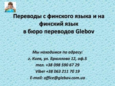 Бюро переводов Glebov предлагает переводы с финского языка и переводы на финский язык. У нас Вы можете перевести свидетельство о рождении на финский язык, перевести свидетельство о браке на финский язык, перевести справку о несудимости на финский язык, перевести договор на финский язык, перевести диплом на финский язык, перевести справку из банка на финский язык, перевести выписку на финский язык, перевести доверенность на финский язык, перевести разрешение на вывоз ребенка на финский язык; также вы можете перевести свидетельство о рождении с финского языка, перевести свидетельство о браке с финского языка, перевести справку о несудимости с финского языка, перевести договор с финского языка, перевести справку из банка с финского языка, перевести выписку с финского языка, перевести доверенность с финского языка, перевести диплом с финского языка. Мы находимся по адресу: ул. Брюллова 12, оф.5. (район метро Вокзальная). Телефон: (044) 332 36 99 или мобильный 098 590 67 21. Звоните! Мы всегда рады ответить на все Ваши вопросы по переводам.