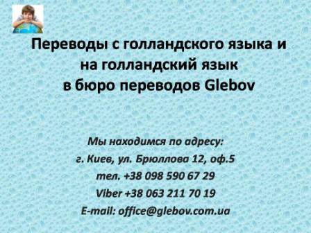 Бюро переводов Glebov предлагает переводы с голландского языка и переводы на голландский язык. У нас Вы можете перевести свидетельство о рождении на голландский язык, перевести свидетельство о браке на голландский язык, перевести справку о несудимости на голландский язык, перевести договор на голландский язык, перевести справку из банка на голландский язык, перевести выписку на голландский язык, перевести доверенность на голландский язык, перевести разрешение на вывоз ребенка на голландский язык, перевести диплом на голландский язык; также вы можете перевести свидетельство о рождении с голландского языка, перевести свидетельство о браке с голландского языка, перевести справку о несудимости с голландского языка, перевести договор с голландского языка, перевести справку из банка с голландского языка, перевести выписку с голландского языка, перевести доверенность с голландского языка, перевести диплом с голландского языка. Мы находимся по адресу: ул. Брюллова 12, оф.5. (район метро Вокзальная). Телефон: (044) 332 36 99 или мобильный 098 590 67 21. Звоните! Мы всегда рады ответить на все Ваши вопросы по переводам.