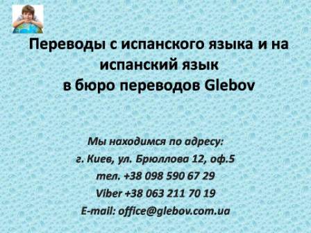 Бюро переводов Glebov предлагает переводы с испанского языка и переводы на испанский язык. У нас Вы можете перевести свидетельство о рождении на испанский язык, перевести свидетельство о браке на испанский язык, перевести справку о несудимости на испанский язык, перевести договор на испанский язык, перевести диплом на испанский язык, перевести справку из банка на испанский язык, перевести выписку на испанский язык, перевести доверенность на испанский язык, перевести разрешение на вывоз ребенка на испанский язык; также вы можете перевести свидетельство о рождении с испанского языка, перевести свидетельство о браке с испанского языка, перевести справку о несудимости с испанского языка, перевести договор с испанского языка, перевести справку из банка с испанского языка, перевести выписку с испанского языка, перевести доверенность с испанского языка, перевести диплом с испанского языка. Мы находимся по адресу: ул. Брюллова 12, оф.5. (район метро Вокзальная). Телефон: (044) 332 36 99 или мобильный 098 590 67 21. Звоните! Мы всегда рады ответить на все Ваши вопросы по переводам.