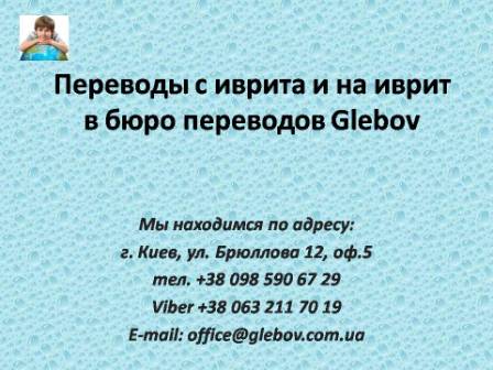 Бюро переводов Glebov предлагает переводы с иврита и переводы на иврит. У нас Вы можете перевести свидетельство о рождении на иврит, перевести свидетельство о браке на иврит, перевести справку о несудимости на иврит, перевести договор на иврит, перевести диплом на иврит, перевести справку из банка на иврит, перевести выписку на иврит, перевести доверенность на иврит, перевести разрешение на вывоз ребенка на иврит; также вы можете перевести свидетельство о рождении с иврита, перевести свидетельство о браке с иврита, перевести справку о несудимости с иврита, перевести договор с иврита, перевести справку из банка с иврита, перевести выписку с иврита, перевести доверенность с иврита, перевести диплом с греческого иврита. Мы находимся по адресу: ул. Брюллова 12, оф.5. (район метро Вокзальная). Телефон: (044) 332 36 99 или мобильный 098 590 67 21. Звоните! Мы всегда рады ответить на все Ваши вопросы по переводам.