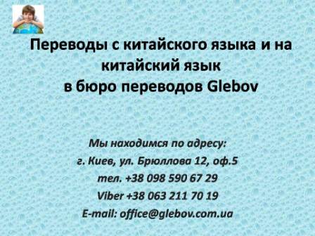 Бюро переводов Glebov предлагает переводы с китайского языка и переводы на китайский язык. У нас Вы можете перевести свидетельство о рождении на китайский язык, перевести свидетельство о браке на китайский язык, перевести справку о несудимости на китайский язык, перевести договор на китайский язык, перевести диплом на китайский язык, перевести справку из банка на китайский язык, перевести выписку на китайский язык, перевести доверенность на китайский язык, перевести разрешение на вывоз ребенка на китайский язык; также вы можете перевести свидетельство о рождении с китайского языка, перевести свидетельство о браке с китайского языка, перевести справку о несудимости с китайского языка, перевести договор с китайского языка, перевести справку из банка с китайского языка, перевести выписку с китайского языка, перевести доверенность с китайского языка, перевести диплом с китайского языка. Мы находимся по адресу: ул. Брюллова 12, оф.5. (район метро Вокзальная). Телефон: (044) 332 36 99 или мобильный 098 590 67 21. Звоните! Мы всегда рады ответить на все Ваши вопросы по переводам.