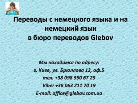 Бюро переводов Glebov предлагает переводы с немецкого языка и переводы на немецкий язык. У нас Вы можете перевести свидетельство о рождении на немецкий язык, перевести свидетельство о браке на немецкий язык, перевести справку о несудимости на немецкий язык, перевести договор на немецкий язык, перевести диплом на немецкий язык, перевести справку из банка на немецкий язык, перевести выписку на немецкий язык, перевести доверенность на немецкий язык, перевести разрешение на вывоз ребенка на немецкий язык; также вы можете перевести свидетельство о рождении с немецкого языка, перевести свидетельство о браке с немецкого языка, перевести справку о несудимости с немецкого языка, перевести договор с немецкого языка, перевести справку из банка с немецкого языка, перевести выписку с немецкого языка, перевести доверенность с немецкого языка, перевести диплом с немецкого языка. Мы находимся по адресу: ул. Брюллова 12, оф.5. (район метро Вокзальная). Телефон: (044) 332 36 99 или мобильный 098 590 67 21. Звоните! Мы всегда рады ответить на все Ваши вопросы по переводам.