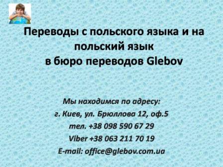 Бюро переводов Glebov предлагает переводы с польского языка и переводы на польский язык. У нас Вы можете перевести свидетельство о рождении на польский язык, перевести свидетельство о браке на польский язык, перевести справку о несудимости на польский язык, перевести договор на польский язык, перевести диплом на польский язык, перевести справку из банка на польский язык, перевести выписку на польский язык, перевести доверенность на польский язык, перевести разрешение на вывоз ребенка на польский язык; также вы можете перевести свидетельство о рождении с польского языка, перевести свидетельство о браке с польского языка, перевести справку о несудимости с польского языка, перевести договор с польского языка, перевести справку из банка с польского языка, перевести выписку с польского языка, перевести доверенность с польского языка, перевести диплом с польского языка. Мы находимся по адресу: ул. Брюллова 12, оф.5. (район метро Вокзальная). Телефон: (044) 332 36 99 или мобильный 098 590 67 21. Звоните! Мы всегда рады ответить на все Ваши вопросы по переводам.