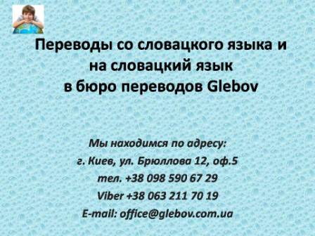 Бюро переводов Glebov предлагает переводы со словацкого языка и переводы на словацкий язык. У нас Вы можете перевести свидетельство о рождении на словацкий язык, перевести свидетельство о браке на словацкий язык, перевести справку о несудимости на словацкий язык, перевести договор на словацкий язык, перевести диплом на словацкий язык, перевести справку из банка на словацкий язык, перевести выписку на словацкий язык, перевести доверенность на словацкий язык, перевести разрешение на вывоз ребенка на словацкий язык; также вы можете перевести свидетельство о рождении со словацкого языка, перевести свидетельство о браке со словацкого языка, перевести справку о несудимости со словацкого языка, перевести договор со словацкого языка, перевести справку из банка со словацкого языка, перевести выписку со словацкого языка, перевести доверенность со словацкого языка, перевести диплом со словацкого языка. Мы находимся по адресу: ул. Брюллова 12, оф.5. (район метро Вокзальная). Телефон: (044) 332 36 99 или мобильный 098 590 67 21. Звоните! Мы всегда рады ответить на все Ваши вопросы по переводам.