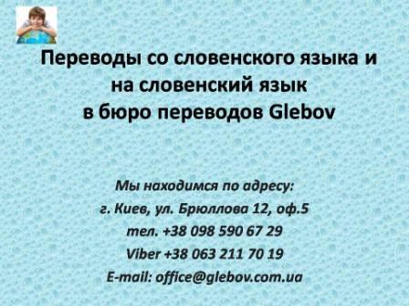 Бюро переводов Glebov предлагает переводы со словенского языка и переводы на словенский язык. У нас Вы можете перевести свидетельство о рождении на словенский язык, перевести свидетельство о браке на словенский язык, перевести справку о несудимости на словенский язык, перевести договор на словенский язык, перевести диплом на словенский язык, перевести справку из банка на словенский язык, перевести выписку на словенский язык, перевести доверенность на словенский язык, перевести разрешение на вывоз ребенка на словенский язык; также вы можете перевести свидетельство о рождении со словенского языка, перевести свидетельство о браке со словенского языка, перевести справку о несудимости со словенского языка, перевести договор со словенского языка, перевести справку из банка со словенского языка, перевести выписку со словенского языка, перевести доверенность со словенского языка, перевести диплом со словенского языка. Мы находимся по адресу: ул. Брюллова 12, оф.5. (район метро Вокзальная). Телефон: (044) 332 36 99 или мобильный 098 590 67 21. Звоните! Мы всегда рады ответить на все Ваши вопросы по переводам.